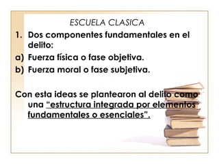 ESCUELA CLASICA
1. Dos componentes fundamentales en el
delito:
a) Fuerza física o fase objetiva.
b) Fuerza moral o fase subjetiva.
Con esta ideas se plantearon al delito como
una “estructura integrada por elementos
fundamentales o esenciales”.

 