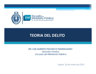 TEORIA DEL DELITO
DR. LUIS ALBERTO PACHECO MANDUJANO
G t C t lGerente Central
Escuela del Ministerio Público
Iquitos, 30 de enero de 2013
 