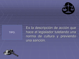 TIPO.
Es la descripción de acción que
hace el legislador tutelando una
norma de cultura y previendo
una sanción.
 