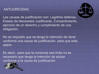 ANTIJURÍCIDAD.
Las causas de justificación son: Legítima defensa,
Estado de Necesidad Justificante, Consentimiento,
ejercicio de un derecho y cumplimiento de una
obligación.
No es requisito que se tenga la intención de obrar
conforme una causa de justificación, para que esta
opere.
Es decir, para que la conducta sea lícita no es
necesario que tenga la intención de actuar
conforme a la causa de justificación.
 