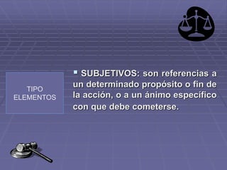 TIPO
ELEMENTOS
 SUBJETIVOS: son referencias a
un determinado propósito o fin de
la acción, o a un ánimo específico
con que debe cometerse.
 