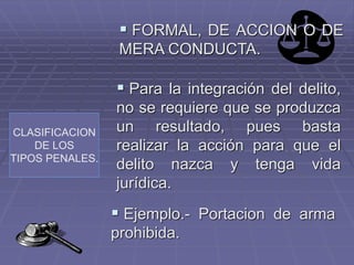 CLASIFICACION
DE LOS
TIPOS PENALES.
 FORMAL, DE ACCION O DE
MERA CONDUCTA.
 Para la integración del delito,
no se requiere que se produzca
un resultado, pues basta
realizar la acción para que el
delito nazca y tenga vida
jurídica.
 Ejemplo.- Portacion de arma
prohibida.
 