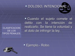 CLASIFICACION
DE LOS
TIPOS PENALES.
 DOLOSO, INTENCIONAL.
 Cuando el sujeto comete el
delito con la intención de
realizarlo. Se tiene la voluntad y
el dolo de infringir la ley.
 Ejemplo.- Robo.
 