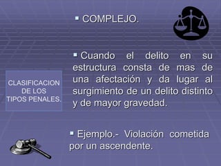 CLASIFICACION
DE LOS
TIPOS PENALES.
 COMPLEJO.
 Cuando el delito en su
estructura consta de mas de
una afectación y da lugar al
surgimiento de un delito distinto
y de mayor gravedad.
 Ejemplo.- Violación cometida
por un ascendente.
 