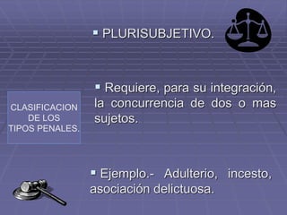 CLASIFICACION
DE LOS
TIPOS PENALES.
 PLURISUBJETIVO.
 Requiere, para su integración,
la concurrencia de dos o mas
sujetos.
 Ejemplo.- Adulterio, incesto,
asociación delictuosa.
 