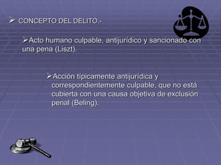 CONCEPTO DEL DELITO.-
Acto humano culpable, antijurídico y sancionado con
una pena (Liszt).
Acción típicamente antijurídica y
correspondientemente culpable, que no está
cubierta con una causa objetiva de exclusión
penal (Beling).
 