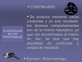 CLASIFICACION
DE LOS
TIPOS PENALES.
 CONTINUADO.
 Se produce mediante varias
conductas y un solo resultado;
los diversos comportamientos
son de la misma naturaleza, ya
que van encaminados al mismo
fin. Así, se dice que hay
pluralidad de conductas y
unidad de resultado .
 Ejemplo.- Robo hormiga.
 