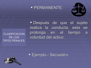 CLASIFICACION
DE LOS
TIPOS PENALES.
 PERMANENTE.
 Después de que el sujeto
realiza la conducta, esta se
prolonga en el tiempo a
voluntad del activo.
 Ejemplo.- Secuestro.
 