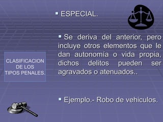 CLASIFICACION
DE LOS
TIPOS PENALES.
 ESPECIAL.
 Se deriva del anterior, pero
incluye otros elementos que le
dan autonomía o vida propia,
dichos delitos pueden ser
agravados o atenuados..
 Ejemplo.- Robo de vehiculos.
 