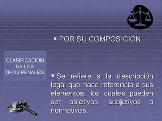 CLASIFICACION
DE LOS
TIPOS PENALES.
 POR SU COMPOSICION.
 Se refiere a la descripción
legal que hace referencia a sus
elementos, los cuales pueden
ser objetivos, subjetivos o
normativos.
 