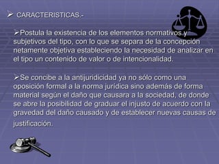  CARACTERISTICAS.-
Postula la existencia de los elementos normativos y
subjetivos del tipo, con lo que se separa de la concepción
netamente objetiva estableciendo la necesidad de analizar en
el tipo un contenido de valor o de intencionalidad.
Se concibe a la antijuridicidad ya no sólo como una
oposición formal a la norma jurídica sino además de forma
material según el daño que causara a la sociedad, de donde
se abre la posibilidad de graduar el injusto de acuerdo con la
gravedad del daño causado y de establecer nuevas causas de
justificación.
 