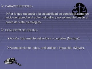  CARACTERISTICAS.-
Por lo que respecta a la culpabilidad se considera como un
juicio de reproche al autor del delito y no solamente desde el
punto de vista psicológico.
 CONCEPTO DE DELITO.-
Acción típicamente antijurídica y culpable (Mezger).
Acontecimiento típíco, antijurídico e imputable (Mayer).
 