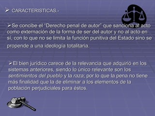  CARACTERISTICAS.-
Se concibe el “Derecho penal de autor” que sanciona al acto
como externación de la forma de ser del autor y no al acto en
sí, con lo que no se limita la función punitiva del Estado sino se
propende a una ideología totalitaria.
El bien jurídico carece de la relevancia que adquirió en los
sistemas anteriores, siendo lo único relevante son los
sentimientos del pueblo y la raza; por lo que la pena no tiene
más finalidad que la de eliminar a los elementos de la
población perjudiciales para éstos.
 