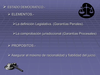  ESTADO DEMOCRATICO.-
 ELEMENTOS.-
La definición Legislativa. (Garantías Penales).
La comprobación jurisdiccional (Garantías Procesales)
 PROPOSITOS.-
 Asegurar el máximo de racionalidad y fiabilidad del juicio.
 