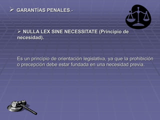  GARANTÍAS PENALES.-
 NULLA LEX SINE NECESSITATE (Principio de
necesidad).
Es un principio de orientación legislativa, ya que la prohibición
o precepción debe estar fundada en una necesidad previa.
 