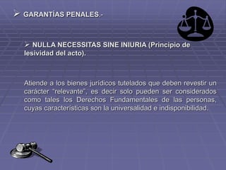  GARANTÍAS PENALES.-
 NULLA NECESSITAS SINE INIURIA (Principio de
lesividad del acto).
Atiende a los bienes jurídicos tutelados que deben revestir un
carácter “relevante”, es decir solo pueden ser considerados
como tales los Derechos Fundamentales de las personas,
cuyas características son la universalidad e indisponibilidad.
 