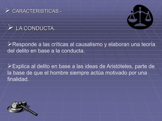  CARACTERISTICAS.-
 LA CONDUCTA.
Responde a las críticas al causalismo y elaboran una teoría
del delito en base a la conducta.
Explica al delito en base a las ideas de Aristóteles, parte de
la base de que el hombre siempre actúa motivado por una
finalidad.
 