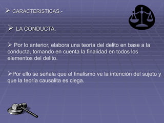  CARACTERISTICAS.-
 LA CONDUCTA.
 Por lo anterior, elabora una teoría del delito en base a la
conducta, tomando en cuenta la finalidad en todos los
elementos del delito.
Por ello se señala que el finalismo ve la intención del sujeto y
que la teoría causalita es ciega.
 