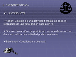  CARACTERISTICAS.-
 LA CONDUCTA.
Acción: Ejercicio de una actividad finalista, es decir, la
realización de una actividad en base a un fin.
Omisión: No acción con posibilidad concreta de acción, es
decir, no realizar una actividad pudiéndola hacer.
Elementos. Consciencia y Voluntad.
 