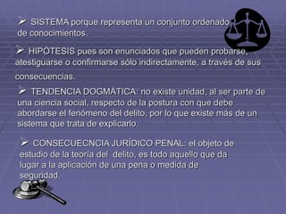  SISTEMA porque representa un conjunto ordenado
de conocimientos.
 HIPÓTESIS pues son enunciados que pueden probarse,
atestiguarse o confirmarse sólo indirectamente, a través de sus
consecuencias.
 TENDENCIA DOGMÁTICA: no existe unidad, al ser parte de
una ciencia social, respecto de la postura con que debe
abordarse el fenómeno del delito, por lo que existe más de un
sistema que trata de explicarlo.
 CONSECUECNCIA JURÍDICO PENAL: el objeto de
estudio de la teoría del delito, es todo aquello que da
lugar a la aplicación de una pena o medida de
seguridad.
 