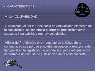  CARACTERISTICAS.-
 LA CULPABILIDAD.
 Asimismo, al ser la Conciencia de Antijuricidad elemento de
la culpabilidad, se contempla el error de prohibición como
causa de inculpabilidad (no hay culpabilidad).
Error de Prohibición: error respecto de la licitud de la
conducta, ya sea porque el sujeto desconoce la existencia del
tipo penal en la legislación, o porque el sujeto crea que actúa
conforme a una causa de justificación en el caso concreto.
 