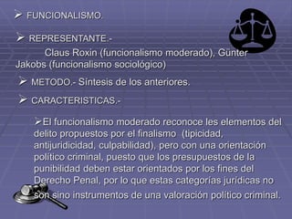  FUNCIONALISMO.
 REPRESENTANTE.-
Claus Roxin (funcionalismo moderado), Günter
Jakobs (funcionalismo sociológico)
 METODO.- Síntesis de los anteriores.
 CARACTERISTICAS.-
El funcionalismo moderado reconoce les elementos del
delito propuestos por el finalismo (tipicidad,
antijuridicidad, culpabilidad), pero con una orientación
político criminal, puesto que los presupuestos de la
punibilidad deben estar orientados por los fines del
Derecho Penal, por lo que estas categorías jurídicas no
son sino instrumentos de una valoración político criminal.
 