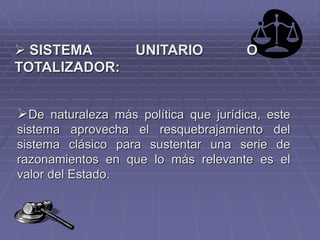  SISTEMA UNITARIO O
TOTALIZADOR:
De naturaleza más política que jurídica, este
sistema aprovecha el resquebrajamiento del
sistema clásico para sustentar una serie de
razonamientos en que lo más relevante es el
valor del Estado.
 