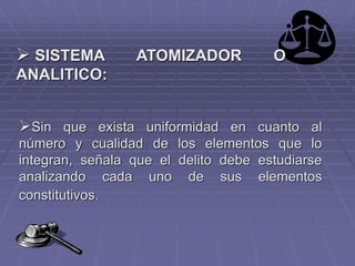  SISTEMA ATOMIZADOR O
ANALITICO:
Sin que exista uniformidad en cuanto al
número y cualidad de los elementos que lo
integran, señala que el delito debe estudiarse
analizando cada uno de sus elementos
constitutivos.
 