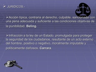  JURIDICOS.-
Acción típica, contraria al derecho, culpable, sancionada con
una pena adecuada y suficiente a las condiciones objetivas de
la punibilidad. Beling.
Infracción a la ley de un Estado, promulgada para proteger
la seguridad de los ciudadanos, resultante de un acto externo
del hombre, positivo o negativo, moralmente imputable y
políticamente dañosos. Carrara.
 
