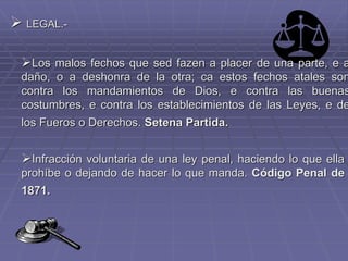 LEGAL.-
Los malos fechos que sed fazen a placer de una parte, e a
daño, o a deshonra de la otra; ca estos fechos atales son
contra los mandamientos de Dios, e contra las buenas
costumbres, e contra los establecimientos de las Leyes, e de
los Fueros o Derechos. Setena Partida.
Infracción voluntaria de una ley penal, haciendo lo que ella
prohíbe o dejando de hacer lo que manda. Código Penal de
1871.
 