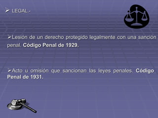  LEGAL.-
Lesión de un derecho protegido legalmente con una sanción
penal. Código Penal de 1929.
Acto u omisión que sancionan las leyes penales. Código
Penal de 1931.
 
