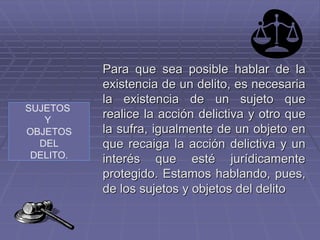 SUJETOS
Y
OBJETOS
DEL
DELITO.
Para que sea posible hablar de la
existencia de un delito, es necesaria
la existencia de un sujeto que
realice la acción delictiva y otro que
la sufra, igualmente de un objeto en
que recaiga la acción delictiva y un
interés que esté jurídicamente
protegido. Estamos hablando, pues,
de los sujetos y objetos del delito
 