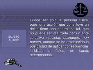 SUJETO
ACTIVO.
Puede ser sólo la persona física,
pues una acción que constituye un
delito tiene una naturaleza tal, que
no puede ser realizada por un ente
colectivo (societas delinquere non
potest), aunque se ha establecido la
posibilidad de aplicar consecuencias
jurídicas a éstos, en casos
determinados.
 