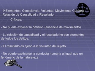Críticas:
- No puede explicar la omisión (ausencia de movimiento).
- La relación de causalidad y el resultado no son elementos
de todos los delitos.
- El resultado es ajeno a la voluntad del sujeto.
- No puede explicarse la conducta humana al igual que un
fenómeno de la naturaleza.
Elementos: Consciencia, Voluntad, Movimiento Corporal,
Relación de Causalidad y Resultado.
 