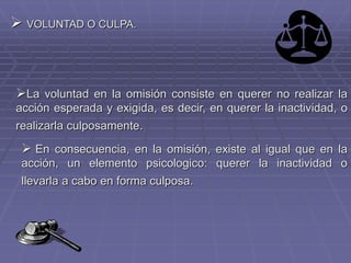  VOLUNTAD O CULPA.
La voluntad en la omisión consiste en querer no realizar la
acción esperada y exigida, es decir, en querer la inactividad, o
realizarla culposamente.
 En consecuencia, en la omisión, existe al igual que en la
acción, un elemento psicologico: querer la inactividad o
llevarla a cabo en forma culposa.
 