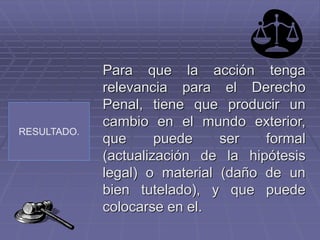 RESULTADO.
Para que la acción tenga
relevancia para el Derecho
Penal, tiene que producir un
cambio en el mundo exterior,
que puede ser formal
(actualización de la hipótesis
legal) o material (daño de un
bien tutelado), y que puede
colocarse en el.
 