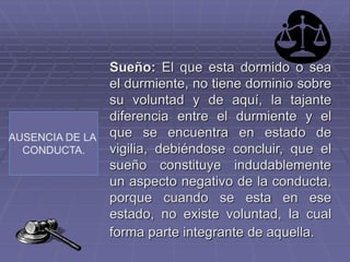 AUSENCIA DE LA
CONDUCTA.
Sueño: El que esta dormido o sea
el durmiente, no tiene dominio sobre
su voluntad y de aquí, la tajante
diferencia entre el durmiente y el
que se encuentra en estado de
vigilia, debiéndose concluir, que el
sueño constituye indudablemente
un aspecto negativo de la conducta,
porque cuando se esta en ese
estado, no existe voluntad, la cual
forma parte integrante de aquella.
 