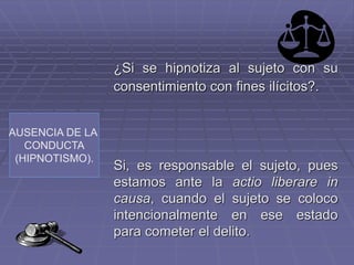 AUSENCIA DE LA
CONDUCTA
(HIPNOTISMO).
¿Si se hipnotiza al sujeto con su
consentimiento con fines ilícitos?.
Si, es responsable el sujeto, pues
estamos ante la actio liberare in
causa, cuando el sujeto se coloco
intencionalmente en ese estado
para cometer el delito.
 