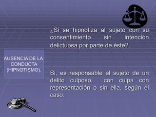 AUSENCIA DE LA
CONDUCTA
(HIPNOTISMO).
¿Si se hipnotiza al sujeto con su
consentimiento sin intención
delictuosa por parte de éste?.
Si, es responsable el sujeto de un
delito culposo, con culpa con
representación o sin ella, según el
caso.
 