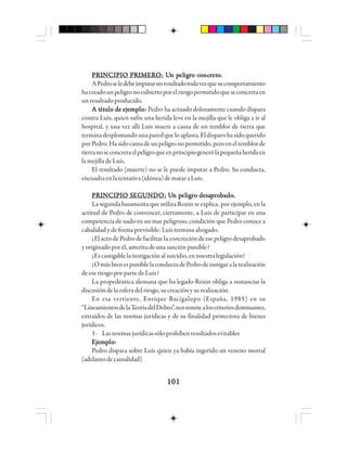 101101101101101
PPPPPRRRRRIIIIINNNNNCCCCCIIIIIPPPPPIIIIIO PO PO PO PO PRRRRRIIIIIMMMMMEEEEERRRRROOOOO::::: UUUUUn pn pn pn pn peleleleleligigigigigrrrrro co co co co coooooncncncncncrrrrretetetetetooooo.....
APedroseledebeimputarunresultadotodavezquesucomportamiento
hacreadounpeligronocubiertoporelriesgopermitidoqueseconcretaen
unresultadoproducido.
A tA tA tA tA títítítítítuuuuulo de ejlo de ejlo de ejlo de ejlo de ejeeeeemmmmmppppplololololo::::: Pedro ha actuado dolosamente cuando dispara
contra Luis, quien sufre una herida leve en la mejilla que le obliga a ir al
hospital, y una vez allí Luis muere a causa de un temblor de tierra que
terminadesplomandounaparedqueloaplasta.Eldisparohasidoquerido
porPedro.Hasidocausadeunpeligronopermitido,peroeneltemblorde
tierranoseconcretaelpeligroqueenprincipiogenerólapequeñaheridaen
la mejilla de Luis.
El resultado (muerte) no se le puede imputar a Pedro. Su conducta,
encuadraenlatentativa(idónea)demataraLuis.
PPPPPRRRRRIIIIINNNNNCCCCCIIIIIPPPPPIIIIIO SO SO SO SO SEGEGEGEGEGUUUUUNNNNNDDDDDOOOOO::::: UUUUUn pn pn pn pn peleleleleligigigigigrrrrro desao desao desao desao desappppprrrrrooooobbbbbadoadoadoadoado.....
La segunda basamenta que utiliza Roxin se explica, por ejemplo, en la
actitud de Pedro de convencer, ciertamente, a Luis de participar en una
competencia de nado en un mar peligroso, condición que Pedro conoce a
cabalidad y de forma previsible: Luís termina ahogado.
¿El acto de Pedro de facilitar laconcrecióndeesepeligrodesaprobado
y originado por él, amerita de una sanción punible?
¿Escastigablelainstigaciónalsuicidio,ennuestralegislación?
¿OmásbienespuniblelaconductadePedrodeinstigaralarealización
de ese riesgo por parte de Luís?
La propedéutica alemana que ha legado Roxin obliga a sustanciar la
discusióndelaesferadelriesgo,sucreaciónysurealización.
En esa vertiente, Enrique Bacigalupo (España, 1985) en su
“LineamientosdelaTeoríadelDelito”,nosremitealoscriteriosdominantes,
extraídos de las normas jurídicas y de su finalidad protectora de bienes
jurídicos.
1- Lasnormasjurídicassóloprohíbenresultadosevitables
EEEEEjjjjjeeeeemmmmmppppplololololo:::::
Pedro dispara sobre Luís quien ya había ingerido un veneno mortal
(adelantodecausalidad).
 