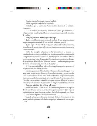 102102102102102
¿Erainevitableelresultado(muerte)deLuis?
¿DebeimputárseleaPedroeseresultado?
Está claro que la acción de Pedro se ubica dentro de la tentativa
(inidónea).
2- Las normas jurídicas sólo prohíben acciones que aumenten el
peligrocorridoporelbienjurídico,noconductasquemejorenlasituación
deesebien.
EEEEEjjjjjeeeeemmmmmppppplo plo plo plo plo prrrrráctáctáctáctácticicicicicooooo: R: R: R: R: Reeeeeddddducucucucucciócióciócióción del rn del rn del rn del rn del riesiesiesiesiesgggggooooo.....
-Pedro es médico cirujano y para salvar a Luís de una gangrena decide
amputarsupierna,evitandodeestemodolainfeccióngeneral.
-Pedro logra salvar la vida de José quien se ha accidentado seriamente,
sinembargodelaoperaciónsobrevienencircunstanciasposterioresquele
causanlamuerte.
En los dos ejemplos señalados, no hay discusión en lo tocante a la
causalidaddelaacciónyelresultadoensuformaconcreta.Peroesinadmisible
la imputación del resultado causado, debido a que ni el sentido ni el fin de
lasnormaspenalesestándirigidosaprohibiraccionesquereduzcanelriesgo
de producción del resultado, debiliten lesiones a los bienes protegidos o
demorensurealización(LópezDíaz,Bacigalupo).
3- Las normas jurídicas sólo prohíben acciones que incrementen el
peligro corrido por el bien jurídico.
EnestaespecietantoClaudiaLópezDíazcomoEnriqueBacigalu-pose
acogenalopropuestoporRoxinenelentendidodequesetratadeaquellos
casos en los cuales si bien el autor no ha reducido el riesgo de lesión a los
bienes,tampocoloshaaumentadoenformarelevante.AeserespectoLópez
Díazobservaqueunavezvaloradoelcomportamientodelsujeto(exantes)
elmismonoeraindiciarioderepresentarunpeligroparalosbienesjurídicos.
EEEEEjjjjjeeeeemmmmmppppplo plo plo plo plo prrrrráctáctáctáctácticicicicicooooo: U: U: U: U: Un pn pn pn pn peleleleleligigigigigrrrrro ro ro ro ro releeleeleeleelevvvvvaaaaannnnnttttte.e.e.e.e.
Pedro le aconseja a Luís un día de campo que penetre a un espacio
dondeserealizaunaaccióndecaceríaatiros,paraqueunavezallíloimpacte
algún disparo, al poco tiempo se produce el resultado esperado por Pedro.
¿SelepuedeimputaraPedroeseresultado?
Cuandosehaceunavaloraciónexante,esdecir,enelmomentoenque
aconseja a Luís, ¿había creado Pedro un peligro relevante de muerte para
Luis?
 
