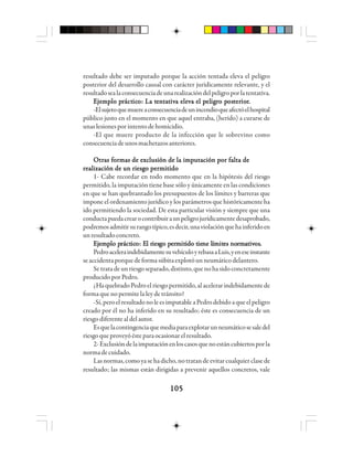 105105105105105
resultado debe ser imputado porque la acción tentada eleva el peligro
posterior del desarrollo causal con carácter jurídicamente relevante, y el
resultadosealaconsecuenciadeunarealizacióndelpeligroporlatentativa.
EEEEEjjjjjeeeeemmmmmppppplo plo plo plo plo prrrrráctáctáctáctácticicicicicooooo: La t: La t: La t: La t: La teeeeennnnntttttaaaaatttttiviviviviva elea elea elea elea elevvvvva el pa el pa el pa el pa el peleleleleligigigigigrrrrro po po po po posososososttttteeeeerrrrrioioioioiorrrrr.....
-Elsujetoquemuereaconsecuenciadeunincendioqueafectóelhospital
público justo en el momento en que aquel entraba, (herido) a curarse de
unaslesionesporintentodehomicidio.
-El que muere producto de la infección que le sobrevino como
consecuenciadeunosmachetazosanteriores.
Otras formas de exclusión de la imputación por falta deOtras formas de exclusión de la imputación por falta deOtras formas de exclusión de la imputación por falta deOtras formas de exclusión de la imputación por falta deOtras formas de exclusión de la imputación por falta de
realización de un riesgo permitidorealización de un riesgo permitidorealización de un riesgo permitidorealización de un riesgo permitidorealización de un riesgo permitido
1- Cabe recordar en todo momento que en la hipótesis del riesgo
permitido, la imputación tiene base sólo y únicamente en las condiciones
en que se han quebrantado los presupuestos de los límites y barreras que
impone el ordenamiento jurídico y los parámetros que históricamente ha
ido permitiendo la sociedad. De esta particular visión y siempre que una
conductapuedacrearocontribuiraunpeligrojurídicamentedesaprobado,
podremosadmitirsurangotípico,esdecir,unaviolaciónquehainferidoen
unresultadoconcreto.
EEEEEjjjjjeeeeemmmmmppppplo plo plo plo plo prrrrráctáctáctáctácticicicicicooooo: E: E: E: E: El rl rl rl rl riesiesiesiesiesgggggo po po po po peeeeerrrrrmmmmmitititititido tido tido tido tido tieieieieiene lne lne lne lne lííííímmmmmititititites noes noes noes noes norrrrrmmmmmaaaaatttttivivivivivososososos.....
PedroaceleraindebidamentesuvehículoyrebasaaLuis,yeneseinstante
seaccidentaporquedeformasúbitaexplotóunneumáticodelantero.
Setratadeunriesgoseparado,distinto,quenohasidoconcretamente
producido por Pedro.
¿HaquebradoPedroelriesgopermitido,alacelerarindebidamentede
forma que no permite la ley de tránsito?
-Sí,peroelresultadonoleesimputableaPedrodebidoaqueelpeligro
creado por él no ha inferido en su resultado; éste es consecuencia de un
riesgodiferentealdelautor.
Esquelacontingenciaquemediaparaexplotarunneumáticosesaledel
riesgoqueproveyóésteparaocasionarelresultado.
2-Exclusióndelaimputaciónenloscasosquenoestáncubiertosporla
normadecuidado.
Lasnormas,comoyasehadicho,notratandeevitarcualquierclasede
resultado; las mismas están dirigidas a prevenir aquellos concretos, vale
 