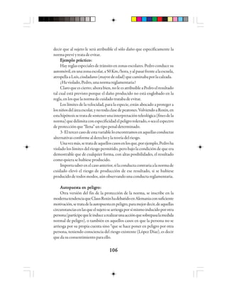106106106106106
decir que al sujeto le será atribuible el sólo daño que específicamente la
normaprevéytratadeevitar.
EEEEEjjjjjeeeeemmmmmppppplo plo plo plo plo prrrrráctáctáctáctácticicicicicooooo:::::
Hay reglas especiales de tránsito en zonas escolares. Pedro conduce su
automóvil,enunazonaescolar,a50Km./hora,yalpasarfrentealaescuela,
atropellaaLuís,ciudadano(mayordeedad)quecaminabaporlacalzada.
¿Haviolado,Pedro,unanormareglamentaria?
Claro que es cierto; ahora bien, no le es atribuible a Pedro el resultado
tal cual está previsto porque el daño producido no está englobado en la
regla, en losquelanormadecuidadotratabadeevitar.
Los límites de la velocidad, para la especie, están abocado a proteger a
losniñosdeláreaescolar,ynotodaclasedepeatones.VolviendoaRoxin,en
estahipótesissetratadesostenerunainterpretaciónteleológica(finesdela
norma)quedelimitaconespecificidadelpeligrotolerado,oseaelespectro
de protección que “llena” un tipo penal determinado.
3- Eltercercasodeestavariableloencontramosenaquellas conductas
alternativasconformealderechoylateoríadelriesgo.
Unavezmás,setratadeaquelloscasosenlosque,porejemplo,Pedroha
violado los límites del riesgo permitido, pero bajo la condición de que era
demostrable que de cualquier forma, con altas posibilidades, el resultado
comoquierasehubieseproducido.
Importasaberenelcasoanterior,silaconductacontrariaalanormade
cuidado elevó el riesgo de producción de ese resultado, si se hubiese
producido de todos modos, aún observando una conducta reglamentaria.
AAAAAuuuuutttttooooopuespuespuespuespuesttttta ea ea ea ea en pn pn pn pn peleleleleligigigigigrrrrrooooo:::::
Otra versión del fin de la protección de la norma, se inscribe en la
modernatendenciaqueClausRoxinhadebatidoenAlemaniaconsuficiente
motivación,setratadelaautopuestaenpeligro,paramejordecir,deaquellas
circunstanciasenlasqueelsujetosearriesgaporsímismoinducidoporotra
persona(partícipequeleinducearealizarunaacciónquesobrepasalamedida
normal de peligro), o también en aquellos casos en que la persona no se
arriesga por su propia cuenta sino “que se hace poner en peligro por otra
persona, teniendo consciencia del riesgo existente (López Díaz), es decir
quedasuconsentimientoparaello.
 