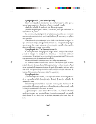 107107107107107
EEEEEjjjjjeeeeemmmmmppppplo plo plo plo plo prrrrráctáctáctáctácticicicicico (Do (Do (Do (Do (De le le le le la Pa Pa Pa Pa Paaaaarrrrrttttticiiciiciiciicipppppacióacióacióacióaciónnnnn):):):):):
PedroaconsejaaJuancruzarunríoqueestállenodecocodrilosqueno
se ven; Juan, que conoce el peligro, lo hace y resulta devorado.
¿Es Pedro culpable de un homicidio doloso o culposo?
¿Punible,enprincipiolaconductadePedro(participacióndolosa)en
la autolesión de Juan?
En nuestro país, esta hipótesis sería bastante discutida, caso contrario
ocurreenAlemaniadondelaparticipacióndolosadeautopuestaenpeligro
no es punible.
ElfundamentoqueenEuropaledacabidaaestadecisiónseoriginaen
que no se debe imputar la participación en una autopuesta en peligro
responsable, si el propio actuante, así como quien presta la colaboración,
desoyen del riesgo, en igual proporción.
Ejemplo práctico (Del Consentimiento):Ejemplo práctico (Del Consentimiento):Ejemplo práctico (Del Consentimiento):Ejemplo práctico (Del Consentimiento):Ejemplo práctico (Del Consentimiento):
CuandoJuannosearriesgaporsupropiacuenta,sinoqueéste“sedeja”
poner en peligro por otra persona (Pedro), y lo consiente, teniendo
concienciadelriesgoaqueseexpone,estamosanteunaactuaciónconjunta
que por mutuo acuerdo ocasionó el resultado.
OtraopiniónseríasiJuannoconocieradelpeligroexistente.
Enlaesferadeltráficodevehículosseacudeaunaversiónqueladoctrina
principalmente alemana llama “daños posteriores” o sobrevinientes. Aquí
no se imputa las lesiones o daños que después del restablecimiento (años
mástarde,porejemplo)hayansobrevenidocomoefectosdelareducciónde
fuerzasfísicasqueconfrecuenciadejanlosaccidentes.
EEEEEjjjjjeeeeemmmmmppppplo plo plo plo plo prrrrráctáctáctáctácticicicicicooooo:::::
NoleseráimputableaPedro,lacaídaquepormotivodeunaamputación
de su pierna, ha sufrido Juan, dos años después de que los vehículos de
amboschocaran.
Sin embargo, es diferente el escenario cuando Juan, sin solución de
continuidad,fallecedespuésdeunaprolongadaenfermedad,causadaporla
lesión que le ocasionó Pedro en unaccidente.
Aquí vale la pena acudir al nexo de causalidad y su proximidad con el
resultado, siempre que se entienda que el principio que rige la teoría de la
equivalencia de las condiciones ha perdido suficiente valoración al día de
hoy.
 