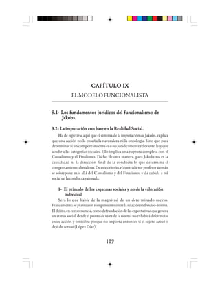 109109109109109
CAPÍTULO IXCAPÍTULO IXCAPÍTULO IXCAPÍTULO IXCAPÍTULO IX
ELMODELOFUNCIONALISTA
9.1- Los fundamentos jurídicos del funcionalismo de9.1- Los fundamentos jurídicos del funcionalismo de9.1- Los fundamentos jurídicos del funcionalismo de9.1- Los fundamentos jurídicos del funcionalismo de9.1- Los fundamentos jurídicos del funcionalismo de
JJJJJaaaaakkkkkooooobsbsbsbsbs.....
9.2- La imputación con base en la Realidad Social.9.2- La imputación con base en la Realidad Social.9.2- La imputación con base en la Realidad Social.9.2- La imputación con base en la Realidad Social.9.2- La imputación con base en la Realidad Social.
Ha de repetirse aquí que el sistema de la imputación de Jakobs, explica
que una acción no la enseña la naturaleza ni la ontología. Sino que para
determinarsiuncomportamientoesonojurídicamenterelevante,hayque
acudir a las categorías sociales. Ello implica una ruptura completa con el
Causalismo y el Finalismo. Dicho de otra manera, para Jakobs no es la
causalidad ni la dirección final de la conducta lo que determina el
comportamientodisvalioso.Deestecriterio,elcontradictorprofesoralemán
se sobrepone más allá del Causalismo y del Finalismo, y da cabida a rol
socialenlaconductavalorada.
1- El primado de los esquemas sociales y no de la valoración1- El primado de los esquemas sociales y no de la valoración1- El primado de los esquemas sociales y no de la valoración1- El primado de los esquemas sociales y no de la valoración1- El primado de los esquemas sociales y no de la valoración
individualindividualindividualindividualindividual
Será lo que hable de la magnitud de un determinado suceso.
Francamente:seplanteaunrompimientoentrelarelaciónindividuo-norma.
Eldelito,enconsecuencia,comodefraudacióndelasexpectativasquegenera
unstatussocial,desdeelpuntodevistadelanormanoexhibirádiferencias
entre acción y omisión: porque no importa entonces si el sujeto actuó o
dejódeactuar(LópezDíaz).
 