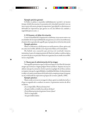 EEEEEjjjjjeeeeemmmmmppppplo plo plo plo plo prrrrráctáctáctáctácticicicicico go go go go geeeeenenenenenerrrrraaaaalllll:::::
Si Pedro es piloto y maniobra indebidamente (acción) y al mismo
tiempo olvidó desconectar el automático de velocidad (omisión), esto no
tienemayorrelevancia,porqueloimportante(paraJakobs)esdeterminarsi
defraudó las expectativas que genera su rol (los deberes de cuidado y
seguridad,parasucaso…).
2- El Garante y el deber de evitación2- El Garante y el deber de evitación2- El Garante y el deber de evitación2- El Garante y el deber de evitación2- El Garante y el deber de evitación
Comolafinalidaddelaimputaciónesdelimitar,siunsucesoentraono
enelámbitodelaresponsabilidaddeunapersona(siesdesuincumbencia),
elsujetosóloresponderádeaquelloqueespropiodesurolenlavidasocial.
EEEEEjjjjjeeeeemmmmmppppplo plo plo plo plo prrrrráctáctáctáctácticicicicicooooo:::::
María es enfermera y olvida poner un medicamento a Juan, quien está
encoma irreversible; debido a esto el paciente fallece en lo inmediato.
Ha habido una causación que provoca un resultado (muerte
instantánea),peroelcomportamientodeMaríanotraduceconductatípica,
enrazóndequeensuprocederMaríanoesgarantedeunestadoirreversible,
no le es imputable.
3- P3- P3- P3- P3- Paaaaauuuuutttttaaaaas ps ps ps ps paaaaarrrrra la la la la la adma adma adma adma admiiiiinnnnnisisisisistttttrrrrracióacióacióacióación de los rn de los rn de los rn de los rn de los riesiesiesiesiesgggggososososos
Sonaquellosparámetrosquelavidasocialaportaalosfinesdemanejar
riesgos que lesionen o hagan peligrar bienes jurídicos. Imputar un suceso
admitemásquelacausación,lesiónopuestaenpeligrodeunbien,incluso
serequieremásquelacognicibilidadyevitabilidaddeldaño:lodeterminante
essabersielsujetoactuódentrodelaesferadelacompetenciaqueleimpone
su rol, si defraudó las expectativas propias de su status (Jakobs, 1990).
EEEEEjjjjjeeeeemmmmmppppplo plo plo plo plo prrrrráctáctáctáctácticicicicicooooo:::::
MaríavendecervezasensunegocioaJuan,quienyaestababorracho,y
el que en seguida sale a conducir su motor. A quinientos metros de allí se
accidenta.
¿LeesimputableaMaríatalsituación?
¿EraprevisibleyevitableelaccidentedeJuan?
¿TeníaMaríaposicióndegarantefrenteaJuan?
-No le es imputable.
-Eraprevisibleeldaño.
 