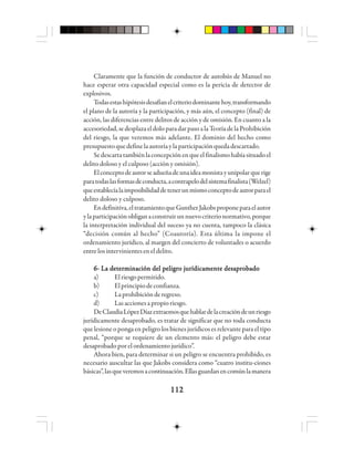 112112112112112
Claramente que la función de conductor de autobús de Manuel no
hace esperar otra capacidad especial como es la pericia de detector de
explosivos.
Todasestashipótesisdesafíanelcriteriodominantehoy,transformando
el plano de la autoría y la participación, y más aún, el concepto (final) de
acción, las diferencias entre delitos de acción y de omisión. En cuanto a la
accesoriedad,sedesplazaeldoloparadarpasoalaTeoríadelaProhibición
del riesgo, la que veremos más adelante. El dominio del hecho como
presupuestoquedefinelaautoríaylaparticipaciónquedadescartado.
Sedescartatambiénlaconcepciónenqueelfinalismohabíasituadoel
delito doloso y el culposo (acción y omisión).
Elconceptodeautorseadueñadeunaideamonistayunipolarquerige
paratodaslasformasdeconducta,acontrapelodelsistemafinalista(Welzel)
queestablecíalaimposibilidaddetenerunmismoconceptodeautorparael
delito doloso y culposo.
Endefinitiva,eltratamientoqueGuntherJakobsproponeparaelautor
ylaparticipaciónobliganaconstruirunnuevocriterionormativo,porque
la interpretación individual del suceso ya no cuenta, tampoco la clásica
“decisión común al hecho” (Coautoría). Esta última la impone el
ordenamiento jurídico, al margen del concierto de voluntades o acuerdo
entre los intervinientes en el delito.
6- La determinación del peligro jurídicamente desaprobado6- La determinación del peligro jurídicamente desaprobado6- La determinación del peligro jurídicamente desaprobado6- La determinación del peligro jurídicamente desaprobado6- La determinación del peligro jurídicamente desaprobado
a) Elriesgopermitido.
b) Elprincipiodeconfianza.
c) Laprohibiciónderegreso.
d) Lasaccionesapropioriesgo.
DeClaudiaLópezDíazextraemosquehablardelacreacióndeunriesgo
jurídicamente desaprobado, es tratar de significar que no toda conducta
que lesione o ponga en peligro los bienes jurídicos es relevante para el tipo
penal, “porque se requiere de un elemento más: el peligro debe estar
desaprobado por el ordenamiento jurídico”.
Ahora bien, para determinar si un peligro se encuentra prohibido, es
necesario auscultar las que Jakobs considera como “cuatro institu-ciones
básicas”,lasqueveremosacontinuación.Ellasguardanencomúnlamanera
 