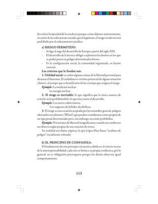 113113113113113
deexcluirlatipicidaddelaconductaporque,comodijimosanteriormente,
enrazóndelasvaloracionessocialesquelalegitiman,elriesgocreadonoestá
prohibidoporelordenamientojurídico.
a) Ra) Ra) Ra) Ra) RIIIIIEEEEESSSSSGGGGGO PO PO PO PO PEEEEERRRRRMMMMMIIIIITTTTTIIIIIDDDDDOOOOO:::::
- Se liga al auge del desarrollo de Europa a partir del siglo XIX.
- Eldesarrollodelatécnicaobligóareplantearloslímitesenlosque
sepodráponerenpeligrodeterminadosbienes.
- Es la configuración social, la comunidad organizada, su fuente
esencial.
Los criterios que lo fundan son:Los criterios que lo fundan son:Los criterios que lo fundan son:Los criterios que lo fundan son:Los criterios que lo fundan son:
1-1-1-1-1- UUUUUtttttilililililidididididad soad soad soad soad sociaciaciaciacialllll::::: secedenalgunasaristasdelalibertadpersonalpara
alcanzarelbienestar.Elciudadanoesvíctimapotencialdealgunasituación
(daños),altiempoqueesbeneficiariodelasventajasqueoriginaelriesgo.
EEEEEjejejejejemmmmmppppplllllooooo::::: Lamedicinanuclear.
La energía nuclear.
2- E2- E2- E2- E2- El rl rl rl rl riesiesiesiesiesgggggo es io es io es io es io es inenenenenevvvvvitititititababababablelelelele::::: lo que significa que la única manera de
evitarloseríaprohibiéndolo,loqueiríacontraeldesarrollo.
Ejemplo:Ejemplo:Ejemplo:Ejemplo:Ejemplo: Losmetrosubterráneos.
Los negocios de bebidas alcohólicas.
3-3-3-3-3- Elriesgoesunacreaciónaceptadaporlacostumbregeneral,peligros
adecuadossocialmente(Welzel)quepuedenconsiderarsecomopropiosde
untipopenaldeterminadopero,sinembargo,noestánprohibidos.
Ejemplo:Ejemplo:Ejemplo:Ejemplo:Ejemplo:Privacionesdelibertadinsignificantescuandounconductor
noobservareglaspropiasdeunaestacióndetrenes.
En realidad son daños atípicos, lo que López Díaz llama “residuos de
peligro”socialmentetolerado.
bbbbb) E) E) E) E) EL PL PL PL PL PRRRRRIIIIINNNNNCCCCCIIIIIPPPPPIIIIIO DO DO DO DO DE CE CE CE CE COOOOONNNNNFIFIFIFIFIAAAAANNNNNZZZZZAAAAA:::::
Elfundamentodeesteprincipioencuentracabidaenelcriteriorector
delaautoresponsabilidad;cadaunoselimitaasupropiaconductay,porlo
general, no es obligación preocuparse porque los demás observen igual
comportamiento.
 