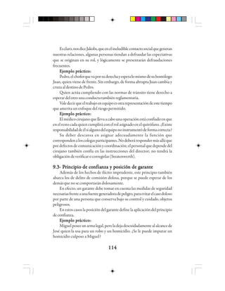 114114114114114
Esclaro,nosdiceJakobs,queenelineludiblecontactosocialquegeneran
nuestras relaciones, algunas personas tiendan a defraudar las expectativas
que se originan en su rol, y lógicamente se presentarán defraudaciones
frecuentes.
EEEEEjjjjjeeeeemmmmmppppplo plo plo plo plo prrrrráctáctáctáctácticicicicicooooo:::::
Pedro,elchoferquevaporsuderechayesperalomismodesuhomólogo
Juan, quien viene de frente. Sin embargo, de forma abrupta Juan cambia y
cruzaaldestinodePedro.
Quien actúa cumpliendo con las normas de tránsito tiene derecho a
esperardelotrounaconductatambiénreglamentaria.
Valedecirqueeltrabajoenequipoesotrarepresentacióndeestetiempo
queameritaunenfoquedelriesgopermitido.
EEEEEjjjjjeeeeemmmmmppppplo plo plo plo plo prrrrráctáctáctáctácticicicicicooooo:::::
Elmédicocirujanoquellevaacabounaoperaciónestáconfiadoenque
enelrestocadaquiencumpliráconelrolasignadoenelquirófano.¿Existe
responsabilidaddeélsialgunodelequiponoinstrumentódeformacorrecta?
Su deber descansa en asignar adecuadamente la función que
correspondenaloscolegasparticipantes.Nodeberárespondermásalláque
pordefectosdecomunicaciónycoordinación;elpersonalquedependedel
cirujano también confía en las instrucciones del director; no tendrá la
obligacióndeverificarocorregirlas(Stratenwerth).
9.3- P9.3- P9.3- P9.3- P9.3- Prrrrriiiiincincincincincipppppio de cio de cio de cio de cio de cooooonnnnnfiafiafiafiafianza y pnza y pnza y pnza y pnza y posicióosicióosicióosicióosición de gn de gn de gn de gn de gaaaaarrrrraaaaannnnnttttteeeee
Además de los hechos de ilícito imprudente, este principio también
abarca los de delito de comisión dolosa, porque se puede esperar de los
demásquenosecomportarándolosamente.
En efecto, un garante debe tomar en cuenta las medidas de seguridad
necesariasfrenteaunafuentegeneradoradepeligro,paraevitarelcasodoloso
por parte de una persona que conserva bajo su control y cuidado, objetos
peligrosos.
Enestoscasoslaposicióndelgarantedefinelaaplicacióndelprincipio
deconfianza.
EEEEEjjjjjeeeeemmmmmppppplo plo plo plo plo prrrrráctáctáctáctácticicicicicooooo:::::
Miguelposeeunarmalegal,peroladejadescuidadamentealalcancede
José quien la usa para un robo y un homicidio. ¿Se le puede imputar un
homicidio culposo a Miguel?
 