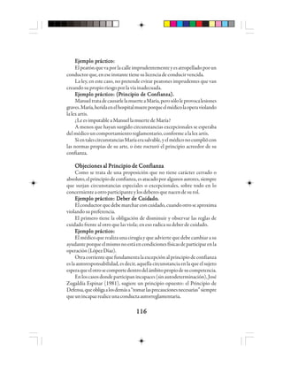 116116116116116
EEEEEjjjjjeeeeemmmmmppppplo plo plo plo plo prrrrráctáctáctáctácticicicicicooooo:::::
Elpeatónquevaporlacalleimprudentementeyesatropelladoporun
conductorque,eneseinstantetienesulicenciadeconducirvencida.
La ley, en este caso, no pretende evitar peatones imprudentes que van
creandosupropioriesgoporlavíainadecuada.
EEEEEjjjjjeeeeemmmmmppppplo plo plo plo plo prrrrráctáctáctáctácticicicicicooooo: (P: (P: (P: (P: (Prrrrriiiiincincincincincipppppio de Coio de Coio de Coio de Coio de Connnnnfiafiafiafiafianza).nza).nza).nza).nza).
ManueltratadecausarlelamuerteaMaría,perosóloleprovocalesiones
graves.María,heridaenelhospitalmuereporqueelmédicolaoperaviolando
lalexartis.
¿Le es imputable a Manuel la muerte de María?
A menos que hayan surgido circunstancias excepcionales se esperaba
delmédicouncomportamientoreglamentario,conformealalexartis.
SientalescircunstanciasMaríaerasalvable,yelmédiconocumpliócon
las normas propias de su arte, o éste rocturó el principio acreedor de su
confianza.
Objeciones al Principio de ConfianzaObjeciones al Principio de ConfianzaObjeciones al Principio de ConfianzaObjeciones al Principio de ConfianzaObjeciones al Principio de Confianza
Como se trata de una proposición que no tiene carácter cerrado o
absoluto,elprincipiodeconfianza,esatacadoporalgunosautores,siempre
que surjan circunstancias especiales o excepcionales, sobre todo en lo
concernienteaotroparticipanteylosdeberesquenacendesurol.
EEEEEjjjjjeeeeemmmmmppppplo plo plo plo plo prrrrráctáctáctáctácticicicicicooooo: D: D: D: D: Debebebebebeeeeer de Cr de Cr de Cr de Cr de Cuuuuuidididididadoadoadoadoado.....
Elconductorquedebemarcharconcuidado,cuandootroseaproxima
violandosupreferencia.
El primero tiene la obligación de disminuir y observar las reglas de
cuidado frente al otro que las viola; en eso radica su deber de cuidado.
EEEEEjjjjjeeeeemmmmmppppplo plo plo plo plo prrrrráctáctáctáctácticicicicicooooo:::::
Elmédicoquerealizaunacirugíayqueadviertequedebecambiarasu
ayudanteporqueelmismonoestáencondicionesfísicasdeparticiparenla
operación(LópezDíaz).
Otracorrientequefundamentalaexcepciónalprincipiodeconfianza
es la autoresponsabilidad, es decir, aquella circunstancia en la que el sujeto
esperaqueelotrosecomportedentrodelámbitopropiodesucompetencia.
Enloscasosdondeparticipanincapaces(sinautodeterminación),José
Zugaldía Espinar (1981), sugiere un principio opuesto: el Principio de
Defensa,queobligaalosdemása“tomarlasprecaucionesnecesarias”siempre
queunincapazrealiceunaconductaautorreglamentaria.
 